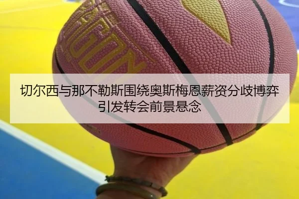 切尔西与那不勒斯围绕奥斯梅恩薪资分歧博弈引发转会前景悬念